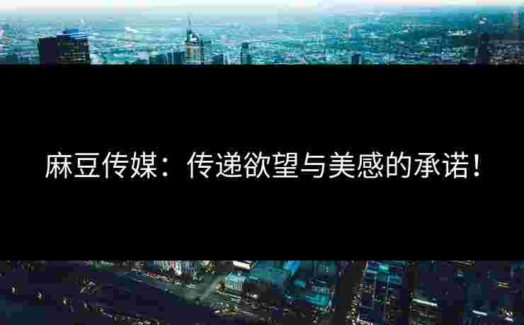 麻豆传媒：传递欲望与美感的承诺！
