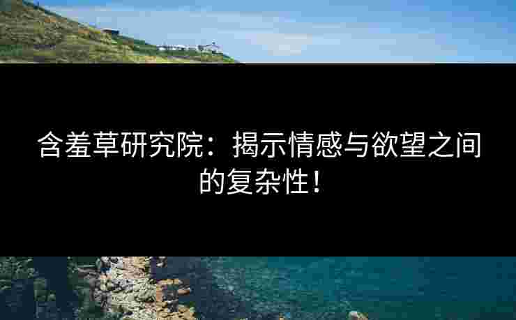 含羞草研究院：揭示情感与欲望之间的复杂性！