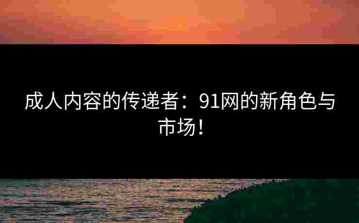 成人内容的传递者：91网的新角色与市场！