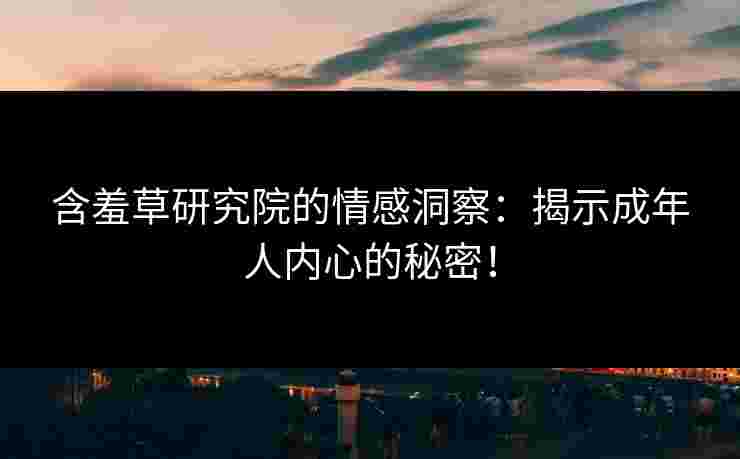 含羞草研究院的情感洞察：揭示成年人内心的秘密！