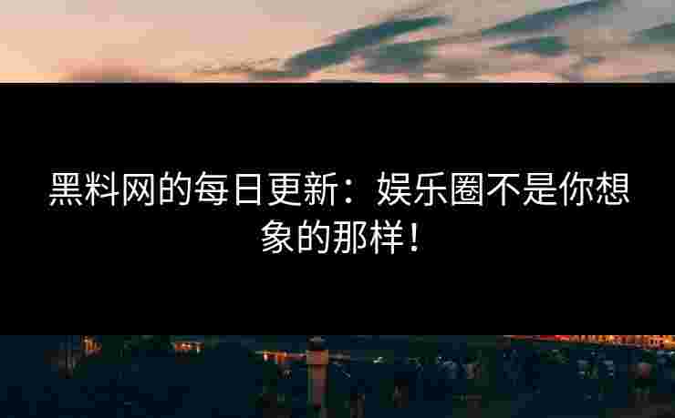 黑料网的每日更新：娱乐圈不是你想象的那样！