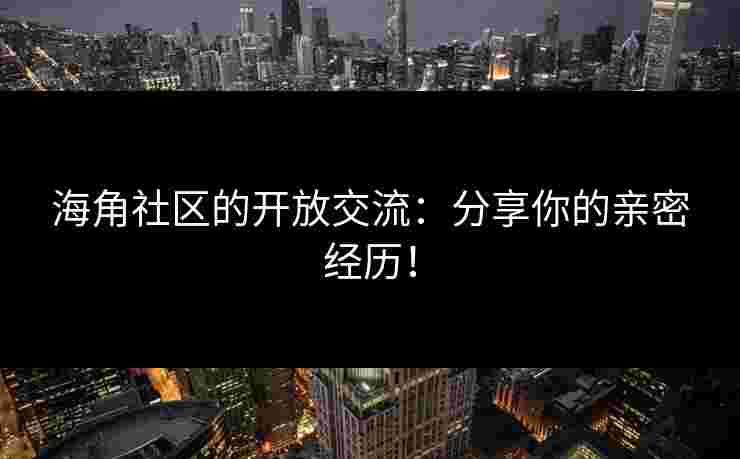 海角社区的开放交流：分享你的亲密经历！
