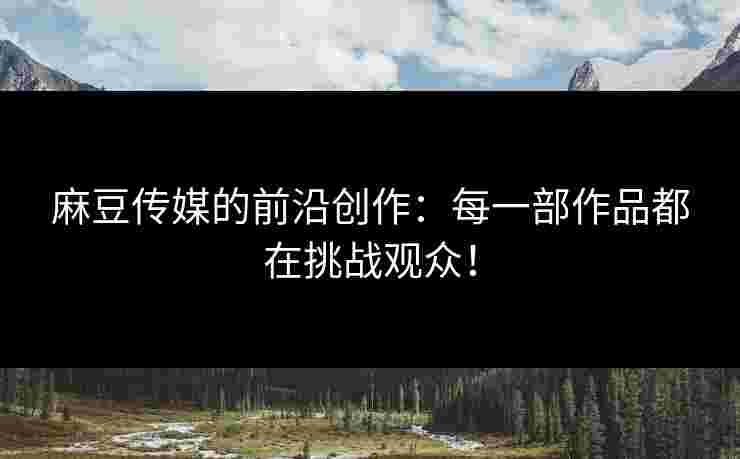 麻豆传媒的前沿创作：每一部作品都在挑战观众！