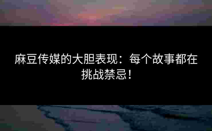 麻豆传媒的大胆表现：每个故事都在挑战禁忌！