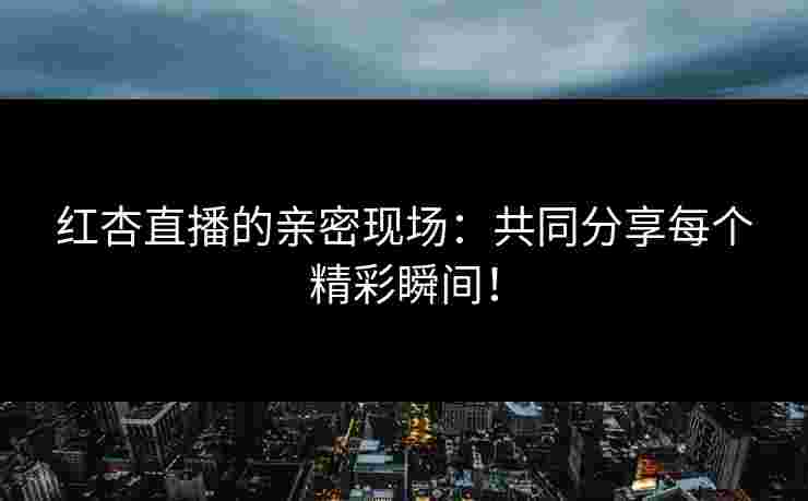 红杏直播的亲密现场：共同分享每个精彩瞬间！