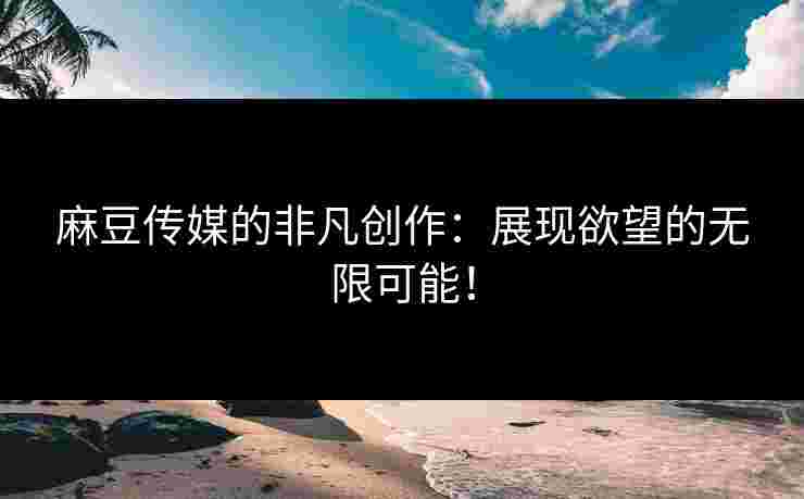 麻豆传媒的非凡创作：展现欲望的无限可能！