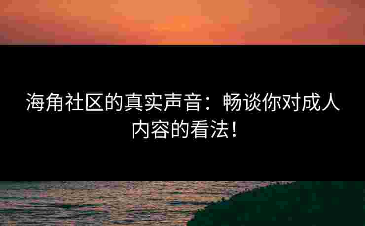 海角社区的真实声音：畅谈你对成人内容的看法！