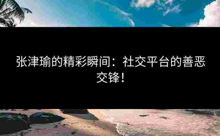 张津瑜的精彩瞬间:社交平台的善恶交锋!