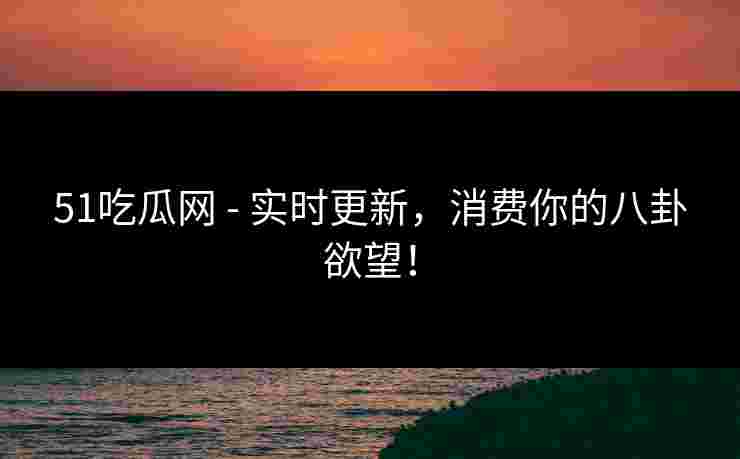 51吃瓜网 - 实时更新,消费你的八卦欲望!