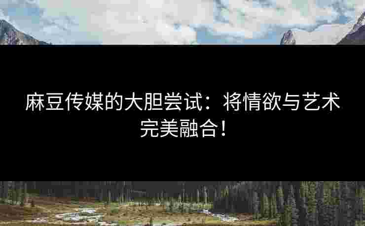 麻豆传媒的大胆尝试:将情欲与艺术完美融合!