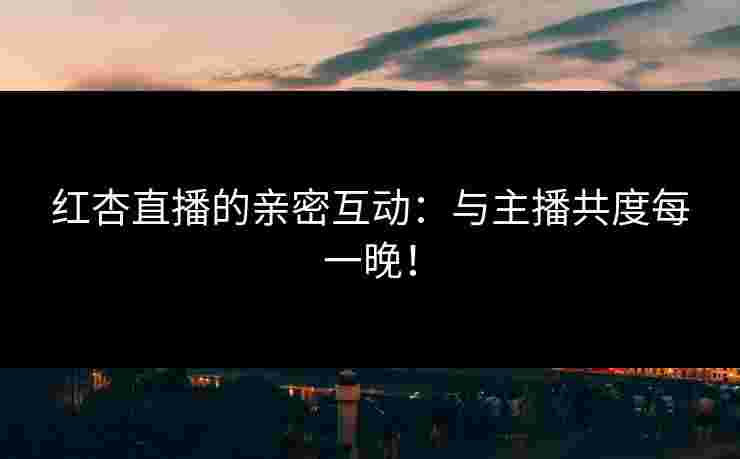 红杏直播的亲密互动：与主播共度每一晚！