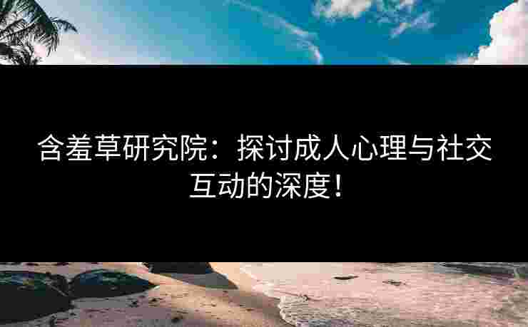 含羞草研究院：探讨成人心理与社交互动的深度！