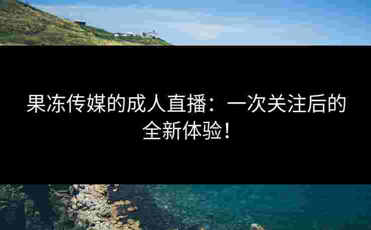 果冻传媒的成人直播：一次关注后的全新体验！