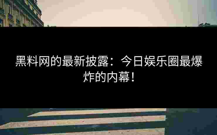 黑料网的最新披露：今日娱乐圈最爆炸的内幕！