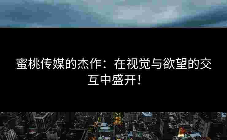 蜜桃传媒的杰作：在视觉与欲望的交互中盛开！