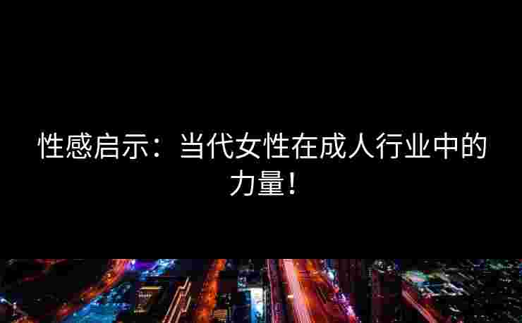 性感启示：当代女性在成人行业中的力量！