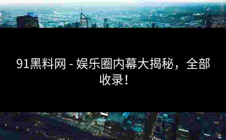 91黑料网 - 娱乐圈内幕大揭秘，全部收录！