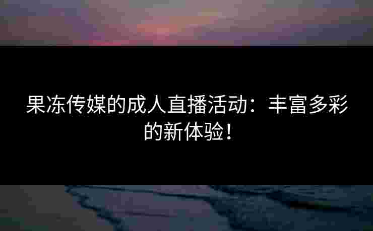 果冻传媒的成人直播活动：丰富多彩的新体验！