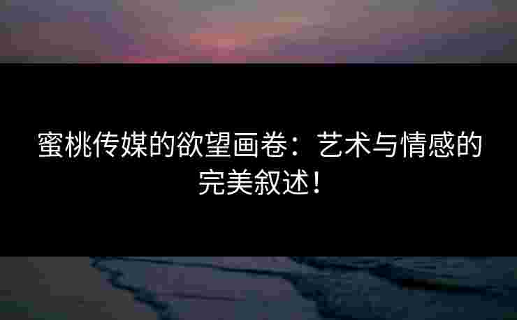 蜜桃传媒的欲望画卷：艺术与情感的完美叙述！