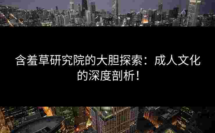 含羞草研究院的大胆探索：成人文化的深度剖析！