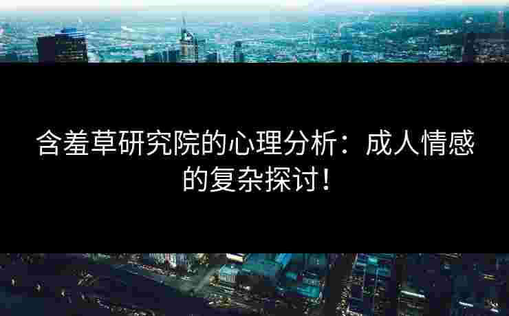 含羞草研究院的心理分析：成人情感的复杂探讨！