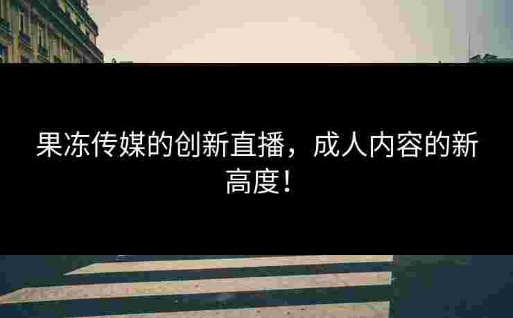 果冻传媒的创新直播，成人内容的新高度！