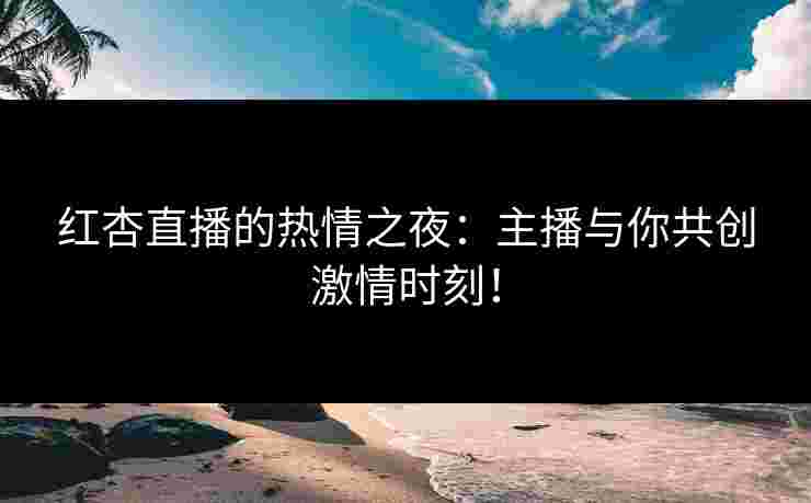 红杏直播的热情之夜：主播与你共创激情时刻！