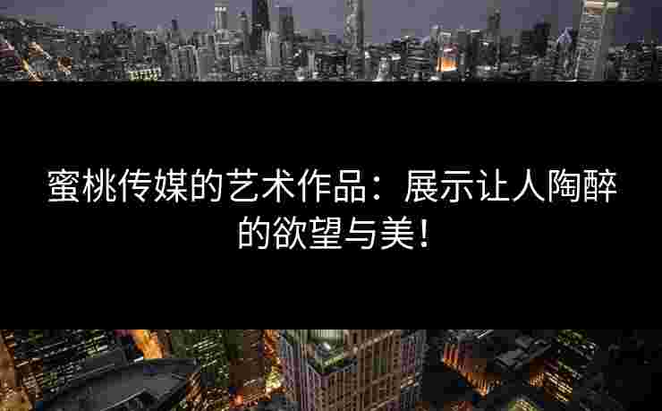 蜜桃传媒的艺术作品：展示让人陶醉的欲望与美！