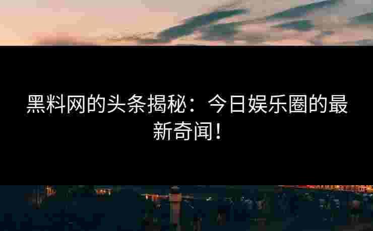 黑料网的头条揭秘：今日娱乐圈的最新奇闻！
