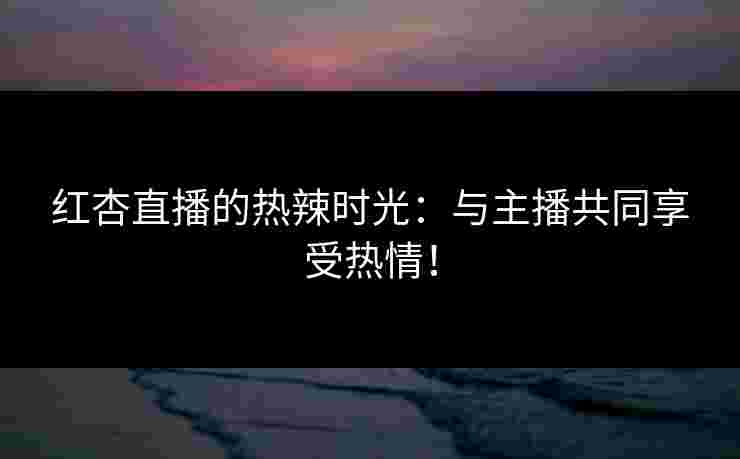 红杏直播的热辣时光:与主播共同享受热情!