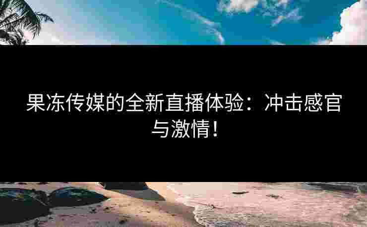 果冻传媒的全新直播体验:冲击感官与激情!