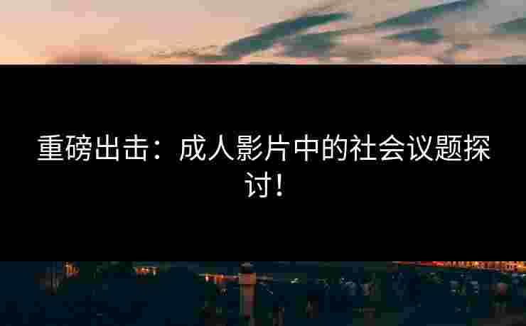 重磅出击:成人影片中的社会议题探讨!
