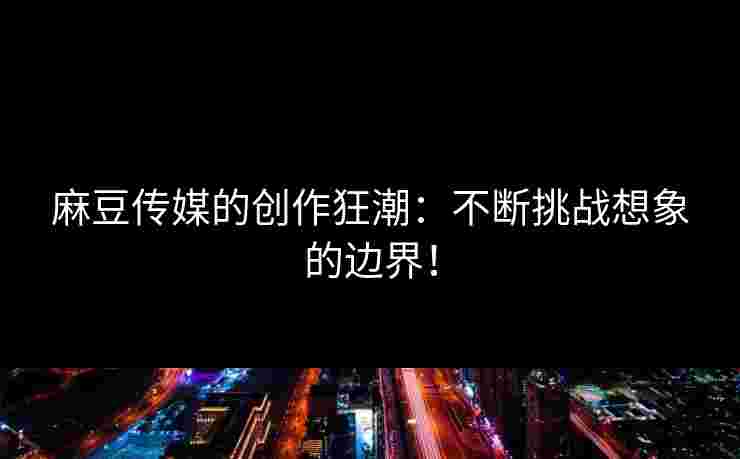 麻豆传媒的创作狂潮：不断挑战想象的边界！