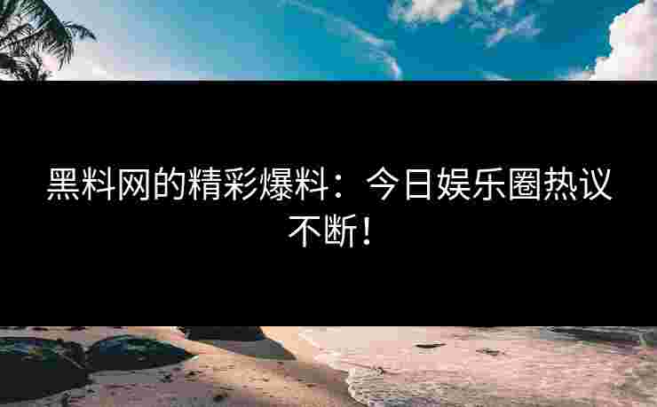 黑料网的精彩爆料：今日娱乐圈热议不断！