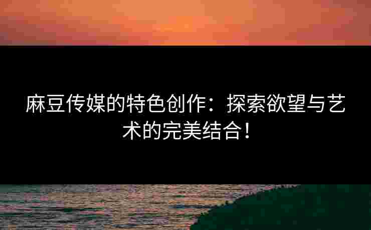 麻豆传媒的特色创作：探索欲望与艺术的完美结合！