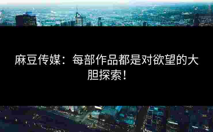 麻豆传媒：每部作品都是对欲望的大胆探索！