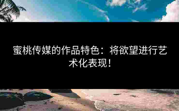 蜜桃传媒的作品特色：将欲望进行艺术化表现！