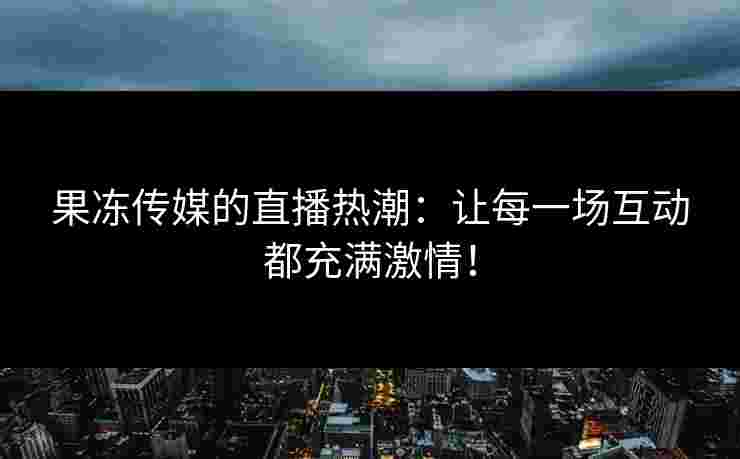 果冻传媒的直播热潮：让每一场互动都充满激情！