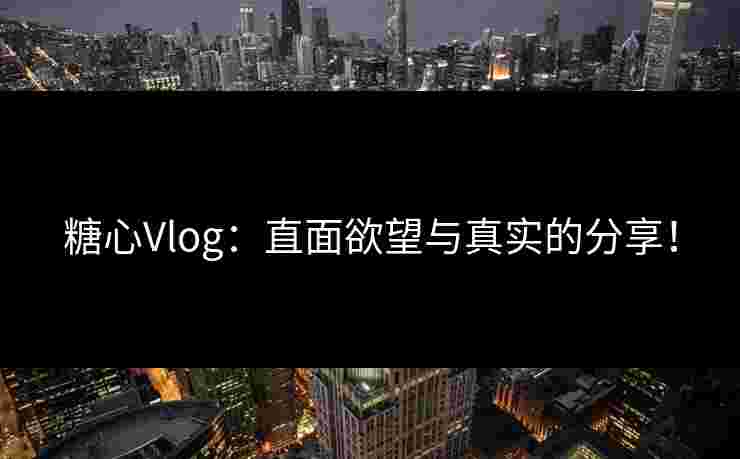 糖心Vlog：直面欲望与真实的分享！
