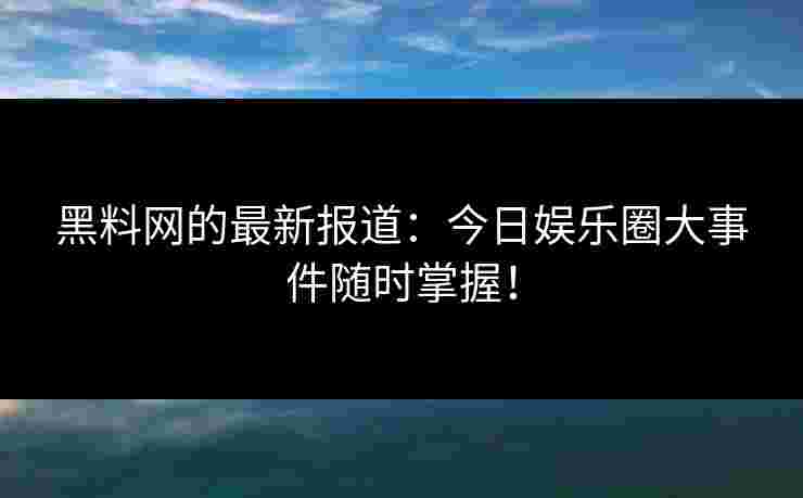 黑料网的最新报道：今日娱乐圈大事件随时掌握！
