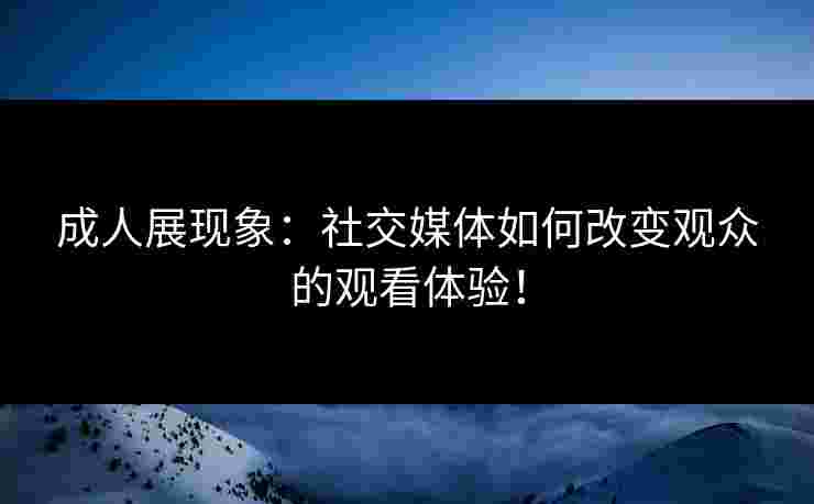 成人展现象：社交媒体如何改变观众的观看体验！