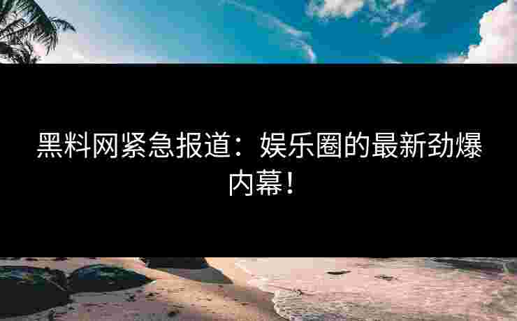 黑料网紧急报道：娱乐圈的最新劲爆内幕！