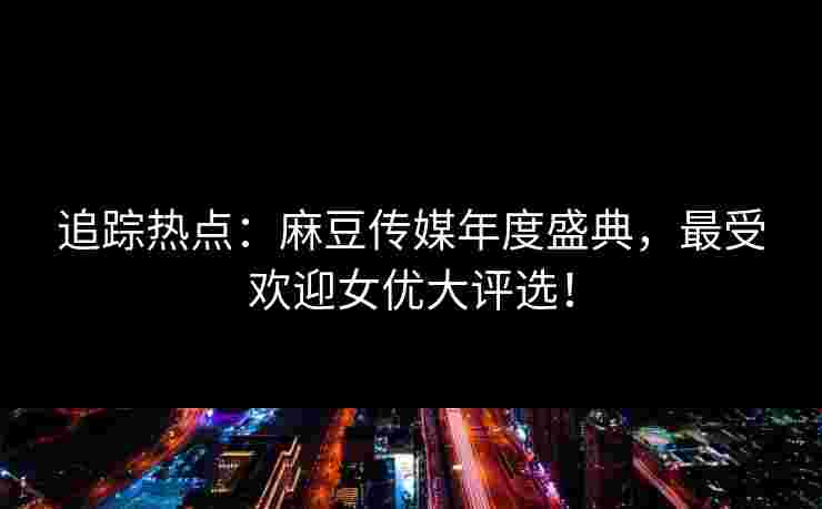 追踪热点：麻豆传媒年度盛典，最受欢迎女优大评选！