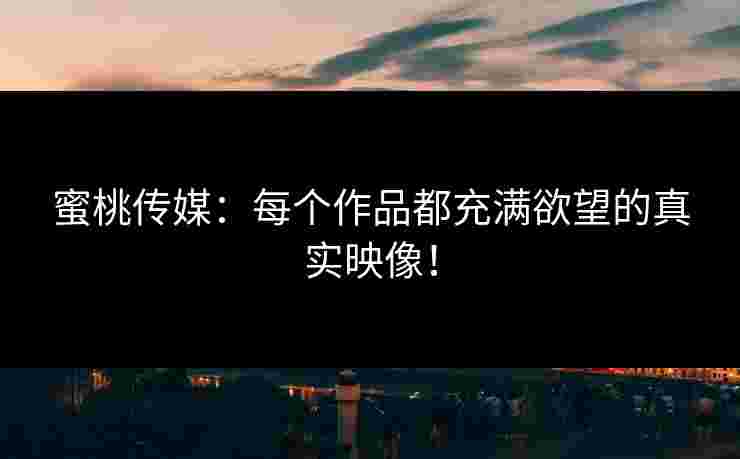 蜜桃传媒：每个作品都充满欲望的真实映像！