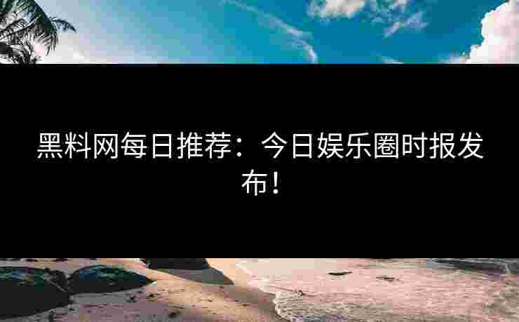 黑料网每日推荐：今日娱乐圈时报发布！