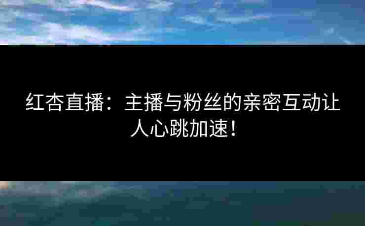 红杏直播:主播与粉丝的亲密互动让人心跳加速!