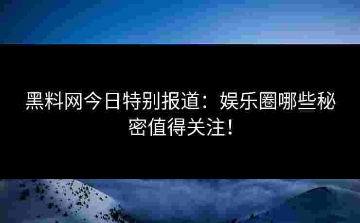黑料网今日特别报道：娱乐圈哪些秘密值得关注！
