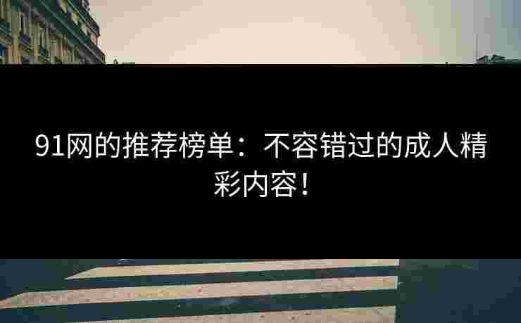 91网的推荐榜单：不容错过的成人精彩内容！