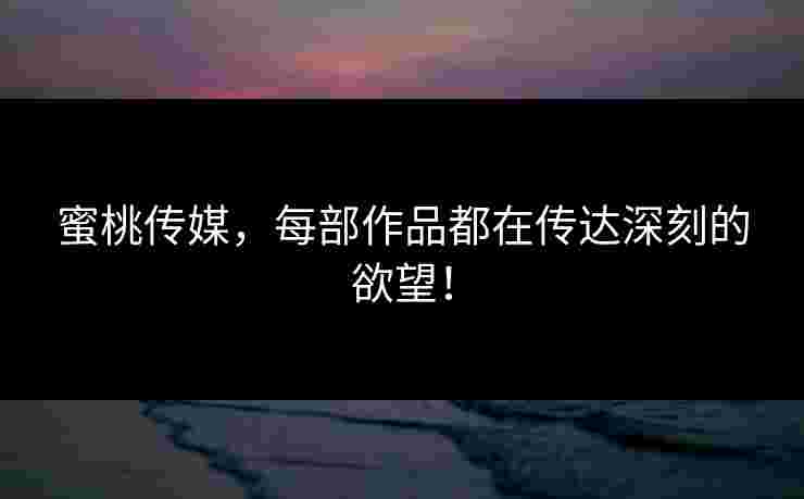 蜜桃传媒，每部作品都在传达深刻的欲望！
