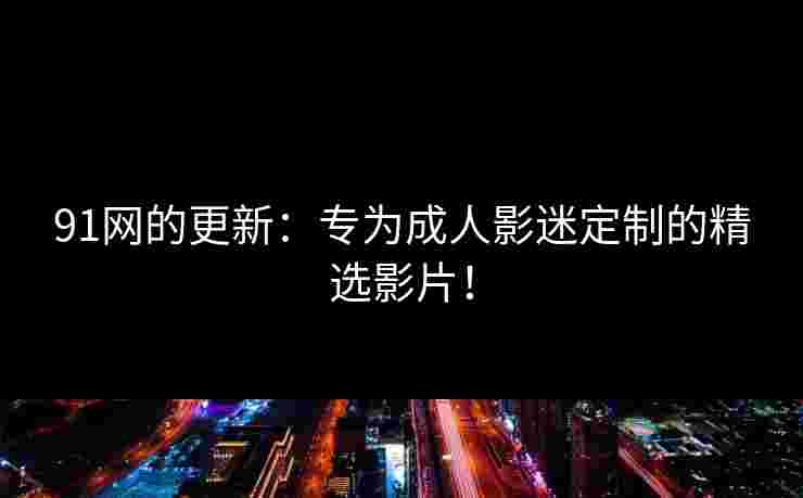 91网的更新：专为成人影迷定制的精选影片！